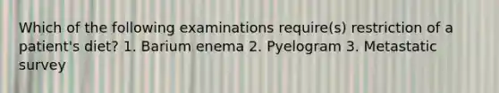 Which of the following examinations require(s) restriction of a patient's diet? 1. Barium enema 2. Pyelogram 3. Metastatic survey