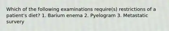 Which of the following examinations require(s) restrictions of a patient's diet? 1. Barium enema 2. Pyelogram 3. Metastatic survery