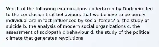 Which of the following examinations undertaken by Durkheim led to the conclusion that behaviours that we believe to be purely individual are in fact influenced by social forces? a. the study of suicide b. the analysis of modern social organizations c. the assessment of sociopathic behaviour d. the study of the political climate that generates revolutions