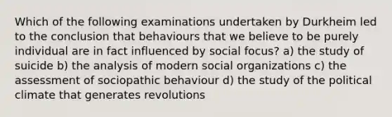 Which of the following examinations undertaken by Durkheim led to the conclusion that behaviours that we believe to be purely individual are in fact influenced by social focus? a) the study of suicide b) the analysis of modern social organizations c) the assessment of sociopathic behaviour d) the study of the political climate that generates revolutions