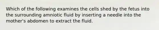 Which of the following examines the cells shed by the fetus into the surrounding amniotic fluid by inserting a needle into the mother's abdomen to extract the fluid.