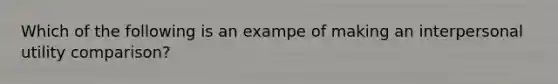 Which of the following is an exampe of making an interpersonal utility comparison?