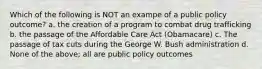 Which of the following is NOT an exampe of a public policy outcome? a. the creation of a program to combat drug trafficking b. the passage of the Affordable Care Act (Obamacare) c. The passage of tax cuts during the George W. Bush administration d. None of the above; all are public policy outcomes