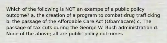 Which of the following is NOT an exampe of a public policy outcome? a. the creation of a program to combat drug trafficking b. the passage of the Affordable Care Act (Obamacare) c. The passage of tax cuts during the George W. Bush administration d. None of the above; all are public policy outcomes