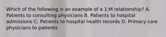 Which of the following is an example of a 1:M relationship? A. Patients to consulting physicians B. Patients to hospital admissions C. Patients to hospital health records D. Primary care physicians to patients