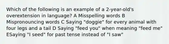 Which of the following is an example of a 2-year-old's overextension in language? A Misspelling words B Mispronouncing words C Saying "doggie" for every animal with four legs and a tail D Saying "feed you" when meaning "feed me" ESaying "I seed" for past tense instead of "I saw"