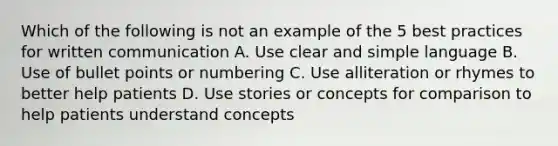 Which of the following is not an example of the 5 best practices for written communication A. Use clear and simple language B. Use of bullet points or numbering C. Use alliteration or rhymes to better help patients D. Use stories or concepts for comparison to help patients understand concepts