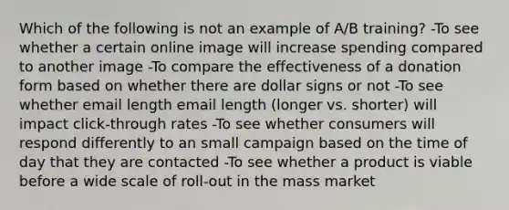 Which of the following is not an example of A/B training? -To see whether a certain online image will increase spending compared to another image -To compare the effectiveness of a donation form based on whether there are dollar signs or not -To see whether email length email length (longer vs. shorter) will impact click-through rates -To see whether consumers will respond differently to an small campaign based on the time of day that they are contacted -To see whether a product is viable before a wide scale of roll-out in the mass market