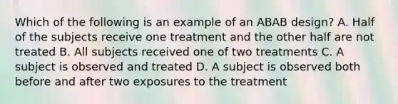 Which of the following is an example of an ABAB design? A. Half of the subjects receive one treatment and the other half are not treated B. All subjects received one of two treatments C. A subject is observed and treated D. A subject is observed both before and after two exposures to the treatment