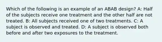 Which of the following is an example of an ABAB design? A: Half of the subjects receive one treatment and the other half are not treated. B: All subjects received one of two treatments. C: A subject is observed and treated. D: A subject is observed both before and after two exposures to the treatment.