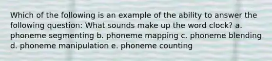 Which of the following is an example of the ability to answer the following question: What sounds make up the word clock? a. phoneme segmenting b. phoneme mapping c. phoneme blending d. phoneme manipulation e. phoneme counting