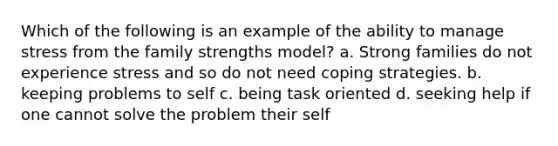 Which of the following is an example of the ability to manage stress from the family strengths model? a. Strong families do not experience stress and so do not need coping strategies. b. keeping problems to self c. being task oriented d. seeking help if one cannot solve the problem their self