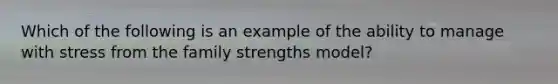 Which of the following is an example of the ability to manage with stress from the family strengths model?