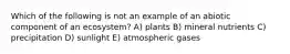 Which of the following is not an example of an abiotic component of an ecosystem? A) plants B) mineral nutrients C) precipitation D) sunlight E) atmospheric gases