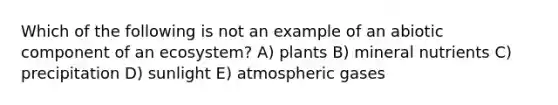 Which of the following is not an example of an abiotic component of an ecosystem? A) plants B) mineral nutrients C) precipitation D) sunlight E) atmospheric gases