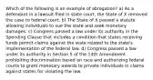 Which of the following is an example of abrogation? a) As a defendant in a lawsuit filed in state court, the State of X removed the case to federal court. b) The State of X passed a statute allowing individuals to sue the state and seek monetary damages. c) Congress passed a law under its authority in the Spending Clause that includes a condition that states receiving funds permit claims against the state related to the state's implementation of the federal law. d) Congress passed a law under its authority in Section 5 of the 14th Amendment prohibiting discrimination based on race and authorizing federal courts to grant monetary awards to private individuals in claims against states for violating the law.