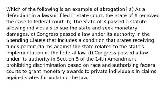 Which of the following is an example of abrogation? a) As a defendant in a lawsuit filed in state court, the State of X removed the case to federal court. b) The State of X passed a statute allowing individuals to sue the state and seek monetary damages. c) Congress passed a law under its authority in the Spending Clause that includes a condition that states receiving funds permit claims against the state related to the state's implementation of the federal law. d) Congress passed a law under its authority in Section 5 of the 14th Amendment prohibiting discrimination based on race and authorizing federal courts to grant monetary awards to private individuals in claims against states for violating the law.