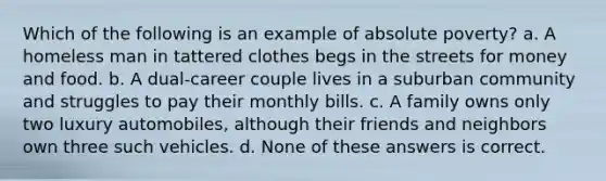 Which of the following is an example of absolute poverty? a. A homeless man in tattered clothes begs in the streets for money and food. b. A dual-career couple lives in a suburban community and struggles to pay their monthly bills. c. A family owns only two luxury automobiles, although their friends and neighbors own three such vehicles. d. None of these answers is correct.