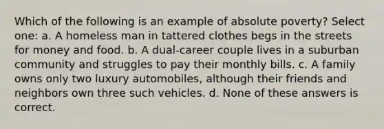 Which of the following is an example of absolute poverty? Select one: a. A homeless man in tattered clothes begs in the streets for money and food. b. A dual-career couple lives in a suburban community and struggles to pay their monthly bills. c. A family owns only two luxury automobiles, although their friends and neighbors own three such vehicles. d. None of these answers is correct.