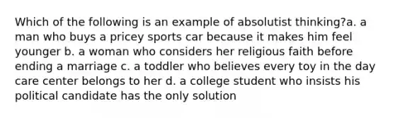 Which of the following is an example of absolutist thinking?a. a man who buys a pricey sports car because it makes him feel younger b. a woman who considers her religious faith before ending a marriage c. a toddler who believes every toy in the day care center belongs to her d. a college student who insists his political candidate has the only solution