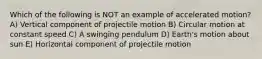 Which of the following is NOT an example of accelerated motion? A) Vertical component of projectile motion B) Circular motion at constant speed C) A swinging pendulum D) Earth's motion about sun E) Horizontal component of projectile motion