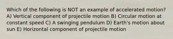 Which of the following is NOT an example of accelerated motion? A) Vertical component of projectile motion B) Circular motion at constant speed C) A swinging pendulum D) Earth's motion about sun E) Horizontal component of projectile motion