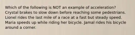 Which of the following is NOT an example of acceleration? Crystal brakes to slow down before reaching some pedestrians. Lionel rides the last mile of a race at a fast but steady speed. Maria speeds up while riding her bicycle. Jamal rides his bicycle around a corner.