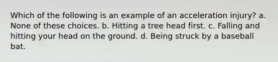 Which of the following is an example of an acceleration injury? a. None of these choices. b. Hitting a tree head first. c. Falling and hitting your head on the ground. d. Being struck by a baseball bat.