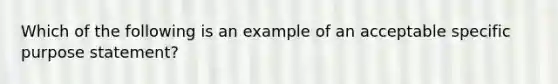 Which of the following is an example of an acceptable specific purpose statement?