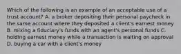 Which of the following is an example of an acceptable use of a trust account? A. a broker depositing their personal paycheck in the same account where they deposited a client's earnest money B. mixing a fiduciary's funds with an agent's personal funds C. holding earnest money while a transaction is waiting on approval D. buying a car with a client's money