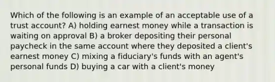 Which of the following is an example of an acceptable use of a trust account? A) holding earnest money while a transaction is waiting on approval B) a broker depositing their personal paycheck in the same account where they deposited a client's earnest money C) mixing a fiduciary's funds with an agent's personal funds D) buying a car with a client's money