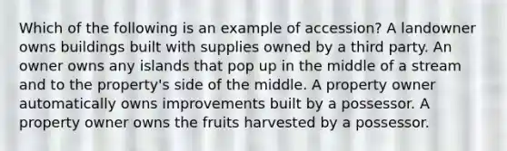 Which of the following is an example of accession? A landowner owns buildings built with supplies owned by a third party. An owner owns any islands that pop up in the middle of a stream and to the property's side of the middle. A property owner automatically owns improvements built by a possessor. A property owner owns the fruits harvested by a possessor.