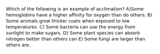 Which of the following is an example of acclimation? A)Some hemoglobins have a higher affinity for oxygen than do others. B) Some animals grow thicker coats when exposed to low temperatures. C) Some bacteria can use the energy from sunlight to make sugars. D) Some plant species can absorb nitrogen better than others can E) Some fungi are larger than others are.