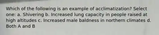 Which of the following is an example of acclimatization? Select one: a. Shivering b. Increased lung capacity in people raised at high altitudes c. Increased male baldness in northern climates d. Both A and B