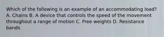 Which of the following is an example of an accommodating load? A. Chains B. A device that controls the speed of the movement throughout a range of motion C. Free weights D. Resistance bands