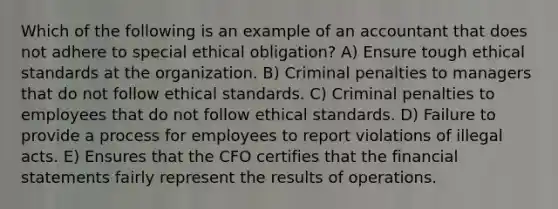 Which of the following is an example of an accountant that does not adhere to special ethical obligation? A) Ensure tough ethical standards at the organization. B) Criminal penalties to managers that do not follow ethical standards. C) Criminal penalties to employees that do not follow ethical standards. D) Failure to provide a process for employees to report violations of illegal acts. E) Ensures that the CFO certifies that the financial statements fairly represent the results of operations.