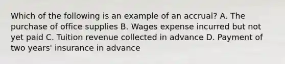 Which of the following is an example of an accrual? A. The purchase of office supplies B. Wages expense incurred but not yet paid C. Tuition revenue collected in advance D. Payment of two years' insurance in advance