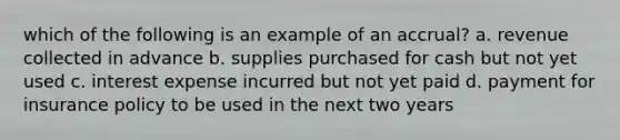 which of the following is an example of an accrual? a. revenue collected in advance b. supplies purchased for cash but not yet used c. interest expense incurred but not yet paid d. payment for insurance policy to be used in the next two years