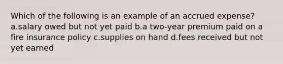 Which of the following is an example of an accrued expense? a.salary owed but not yet paid b.a two-year premium paid on a fire insurance policy c.supplies on hand d.fees received but not yet earned