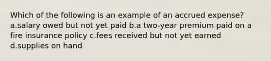 Which of the following is an example of an accrued expense? a.salary owed but not yet paid b.a two-year premium paid on a fire insurance policy c.fees received but not yet earned d.supplies on hand