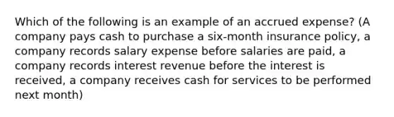 Which of the following is an example of an accrued expense? (A company pays cash to purchase a six-month insurance policy, a company records salary expense before salaries are paid, a company records interest revenue before the interest is received, a company receives cash for services to be performed next month)