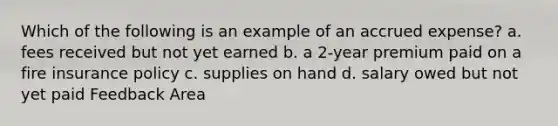 Which of the following is an example of an accrued expense? a. fees received but not yet earned b. a 2-year premium paid on a fire insurance policy c. supplies on hand d. salary owed but not yet paid Feedback Area