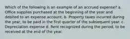 Which of the following is an example of an accrued expense? a. Office supplies purchased at the beginning of the year and debited to an expense account. b. Property taxes incurred during the year, to be paid in the first quarter of the subsequent year. c. Depreciation expense d. Rent recognized during the period, to be received at the end of the year.