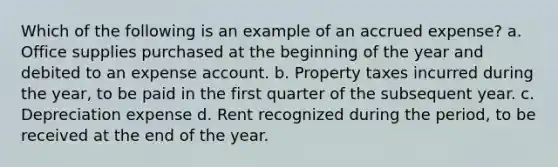 Which of the following is an example of an accrued expense? a. Office supplies purchased at the beginning of the year and debited to an expense account. b. Property taxes incurred during the year, to be paid in the first quarter of the subsequent year. c. Depreciation expense d. Rent recognized during the period, to be received at the end of the year.