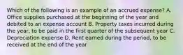 Which of the following is an example of an accrued expense? A. Office supplies purchased at the beginning of the year and debited to an expense account B. Property taxes incurred during the year, to be paid in the first quarter of the subsequent year C. Depreciation expense D. Rent earned during the period, to be received at the end of the year