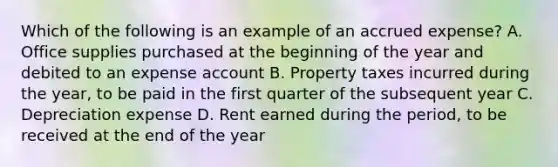 Which of the following is an example of an accrued expense? A. Office supplies purchased at the beginning of the year and debited to an expense account B. Property taxes incurred during the year, to be paid in the first quarter of the subsequent year C. Depreciation expense D. Rent earned during the period, to be received at the end of the year