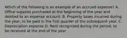 Which of the following is an example of an accrued expense? A. Office supplies purchased at the beginning of the year and debited to an expense account. B. Property taxes incurred during the year, to be paid in the first quarter of the subsequent year. C. Depreciation expense D. Rent recognized during the period, to be received at the end of the year