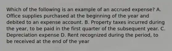 Which of the following is an example of an accrued expense? A. Office supplies purchased at the beginning of the year and debited to an expense account. B. Property taxes incurred during the year, to be paid in the first quarter of the subsequent year. C. Depreciation expense D. Rent recognized during the period, to be received at the end of the year