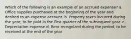 Which of the following is an example of an accrued expense? a. Office supplies purchased at the beginning of the year and debited to an expense account. b. Property taxes incurred during the year, to be paid in the first quarter of the subsequent year. c. Depreciation expense d. Rent recognized during the period, to be received at the end of the year