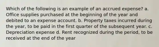 Which of the following is an example of an accrued expense? a. Office supplies purchased at the beginning of the year and debited to an expense account. b. Property taxes incurred during the year, to be paid in the first quarter of the subsequent year. c. Depreciation expense d. Rent recognized during the period, to be received at the end of the year